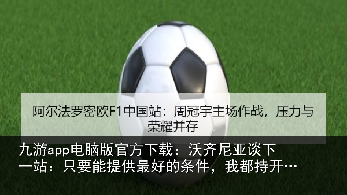 九游app电脑版官方下载:沃齐尼亚谈下一站:只要能提供最好的条件,我都持开放态度