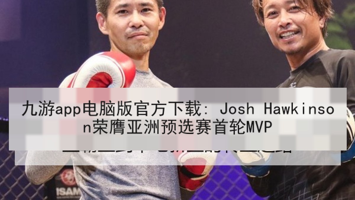 九游app电脑版官方下载: Josh Hawkinson荣膺亚洲预选赛首轮MVP