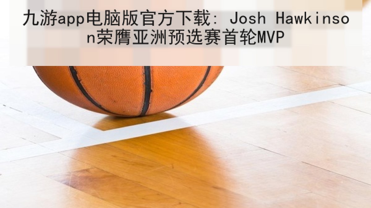 九游app电脑版官方下载: Josh Hawkinson荣膺亚洲预选赛首轮MVP