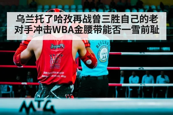 乌兰托了哈孜再战曾三胜自己的老对手冲击WBA金腰带能否一雪前耻