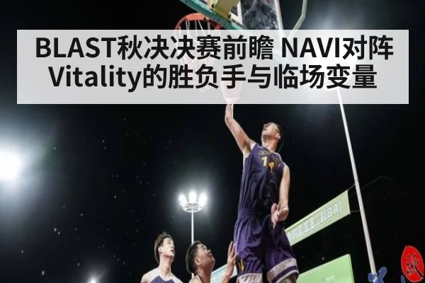 BLAST秋决决赛前瞻 NAVI对阵Vitality的胜负手与临场变量