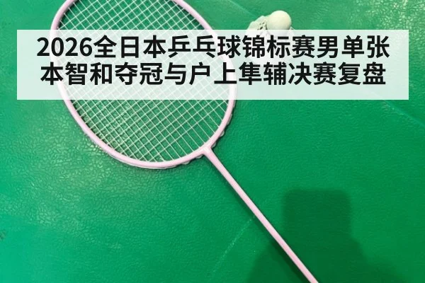 2026全日本乒乓球锦标赛男单张本智和夺冠与户上隼辅决赛复盘